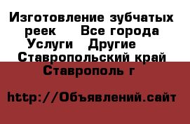 Изготовление зубчатых реек . - Все города Услуги » Другие   . Ставропольский край,Ставрополь г.